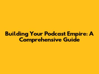 Building Your Podcast Empire: A Comprehensive Guide