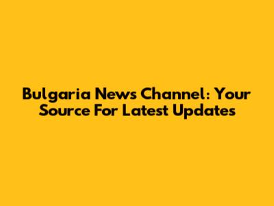 Bulgaria News Channel: Your Source For Latest Updates