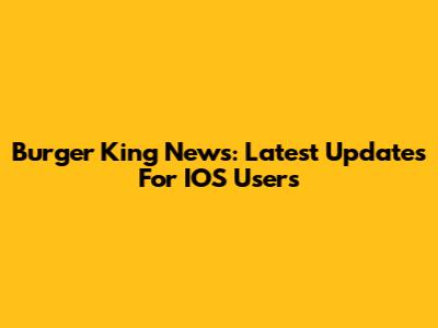 Burger King News: Latest Updates For IOS Users