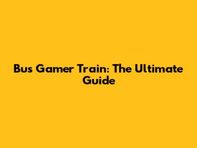 Bus Gamer Train: The Ultimate Guide