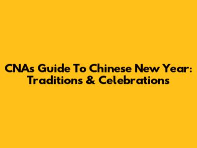 CNA's Guide To Chinese New Year: Traditions & Celebrations