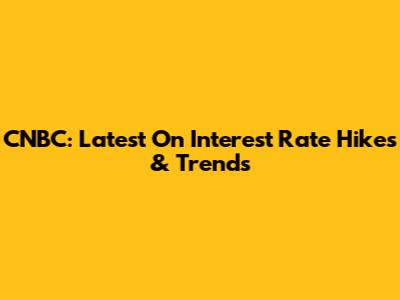 CNBC: Latest On Interest Rate Hikes & Trends
