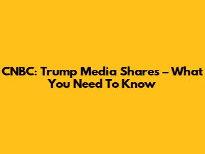 CNBC: Trump Media Shares – What You Need To Know