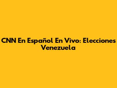 CNN En Español En Vivo: Elecciones Venezuela