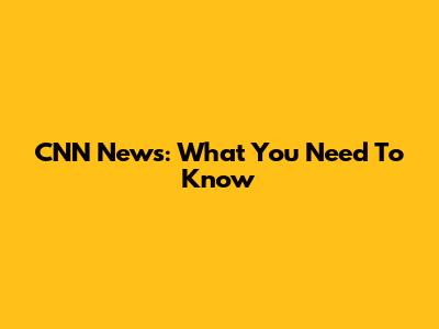CNN News: What You Need To Know