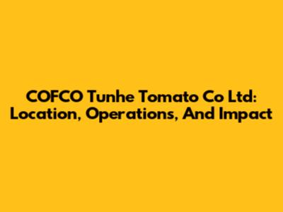 COFCO Tunhe Tomato Co Ltd: Location, Operations, And Impact