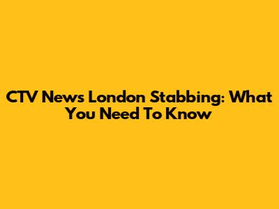 CTV News London Stabbing: What You Need To Know