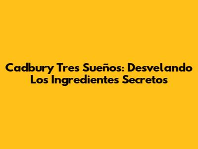 Cadbury Tres Sueños: Desvelando Los Ingredientes Secretos