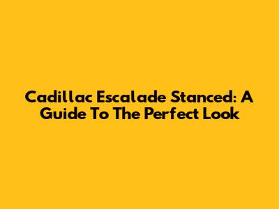 Cadillac Escalade Stanced: A Guide To The Perfect Look