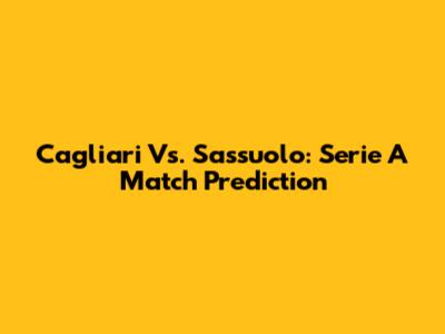 Cagliari Vs. Sassuolo: Serie A Match Prediction