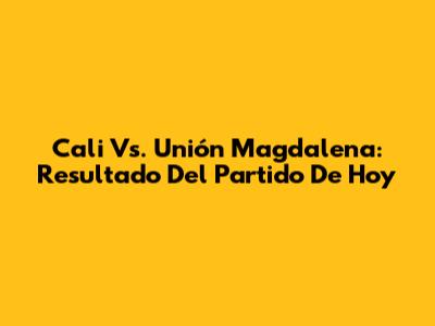 Cali Vs. Unión Magdalena: Resultado Del Partido De Hoy