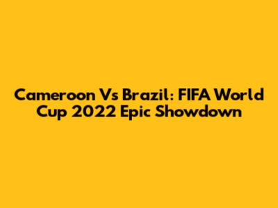 Cameroon Vs Brazil: FIFA World Cup 2022 Epic Showdown