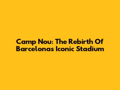 Camp Nou: The Rebirth Of Barcelona's Iconic Stadium