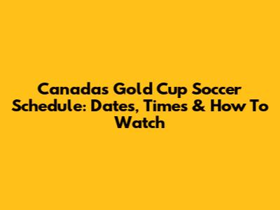 Canada's Gold Cup Soccer Schedule: Dates, Times & How To Watch