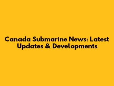 Canada Submarine News: Latest Updates & Developments