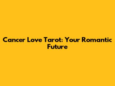 Cancer Love Tarot: Your Romantic Future