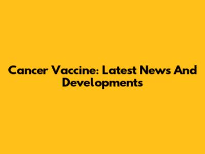 Cancer Vaccine: Latest News And Developments