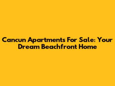 Cancun Apartments For Sale: Your Dream Beachfront Home