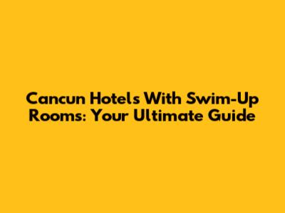 Cancun Hotels With Swim-Up Rooms: Your Ultimate Guide