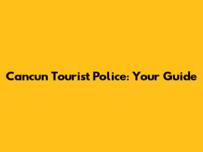Cancun Tourist Police: Your Guide