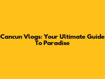 Cancun Vlogs: Your Ultimate Guide To Paradise