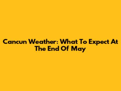Cancun Weather: What To Expect At The End Of May