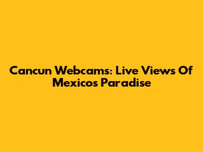 Cancun Webcams: Live Views Of Mexico's Paradise