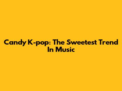 Candy K-pop: The Sweetest Trend In Music