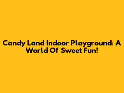 Candy Land Indoor Playground: A World Of Sweet Fun!