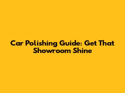 Car Polishing Guide: Get That Showroom Shine