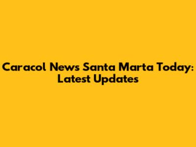 Caracol News Santa Marta Today: Latest Updates