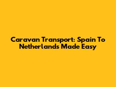 Caravan Transport: Spain To Netherlands Made Easy