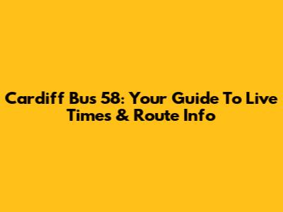 Cardiff Bus 58: Your Guide To Live Times & Route Info