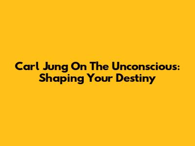 Carl Jung On The Unconscious: Shaping Your Destiny