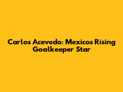 Carlos Acevedo: Mexico's Rising Goalkeeper Star