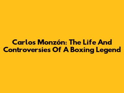 Carlos Monzón: The Life And Controversies Of A Boxing Legend