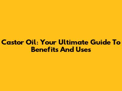 Castor Oil: Your Ultimate Guide To Benefits And Uses