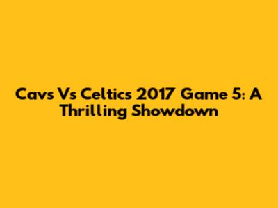 Cavs Vs Celtics 2017 Game 5: A Thrilling Showdown