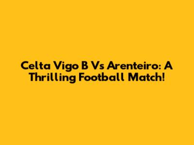 Celta Vigo B Vs Arenteiro: A Thrilling Football Match!
