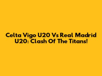 Celta Vigo U20 Vs Real Madrid U20: Clash Of The Titans!