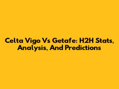 Celta Vigo Vs Getafe: H2H Stats, Analysis, And Predictions