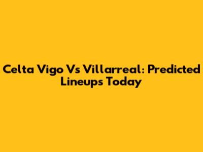 Celta Vigo Vs Villarreal: Predicted Lineups Today