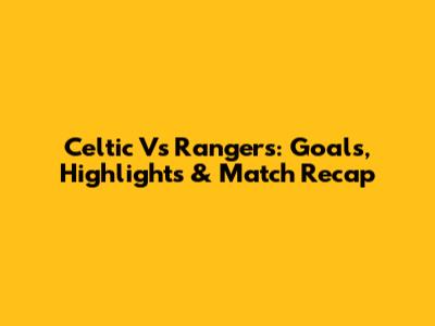 Celtic Vs Rangers: Goals, Highlights & Match Recap