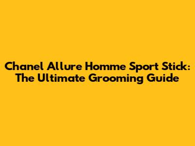 Chanel Allure Homme Sport Stick: The Ultimate Grooming Guide