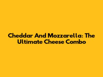 Cheddar And Mozzarella: The Ultimate Cheese Combo