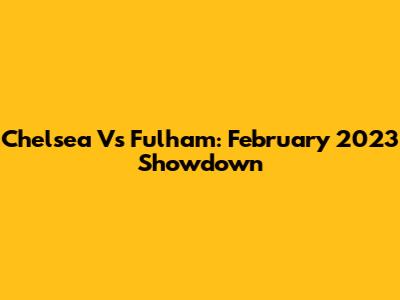 Chelsea Vs Fulham: February 2023 Showdown