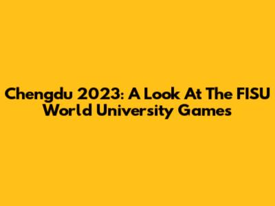 Chengdu 2023: A Look At The FISU World University Games