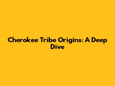 Cherokee Tribe Origins: A Deep Dive