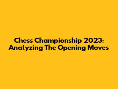 Chess Championship 2023: Analyzing The Opening Moves