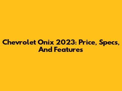 Chevrolet Onix 2023: Price, Specs, And Features